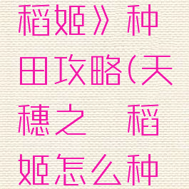 《天穗之咲稻姬》种田攻略(天穗之咲稻姬怎么种水稻)