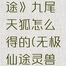 《无极仙途》九尾天狐怎么得的(无极仙途灵兽攻略九尾)