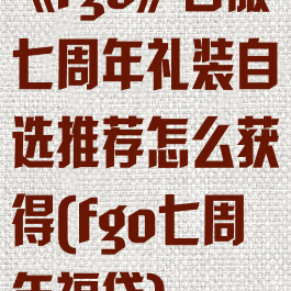 《fgo》日服七周年礼装自选推荐怎么获得(fgo七周年福袋)