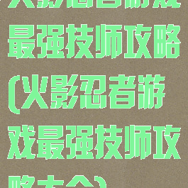 火影忍者游戏最强技师攻略(火影忍者游戏最强技师攻略大全)