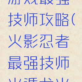 火影忍者游戏最强技师攻略(火影忍者最强技师火遁龙火之术)