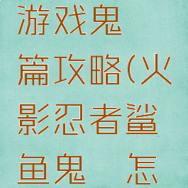 火影忍者游戏鬼鲛篇攻略(火影忍者鲨鱼鬼鲛怎么得)