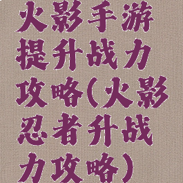 火影手游提升战力攻略(火影忍者升战力攻略)