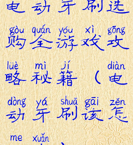 电动牙刷选购全游戏攻略秘籍(电动牙刷该怎么选)