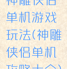 神雕侠侣单机游戏玩法(神雕侠侣单机攻略大全)