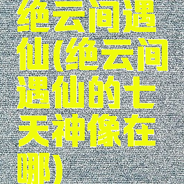 绝云间遇仙(绝云间遇仙的七天神像在哪)
