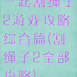 一起割绳子2游戏攻略综合篇(割绳子2全部攻略)