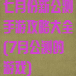 七月份新公测手游攻略大全(7月公测的游戏)