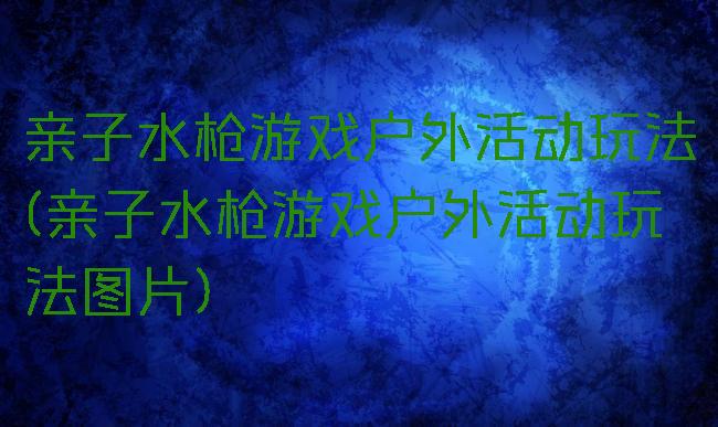 亲子水枪游戏户外活动玩法(亲子水枪游戏户外活动玩法图片)