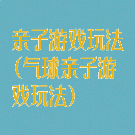 亲子游戏玩法(气球亲子游戏玩法)