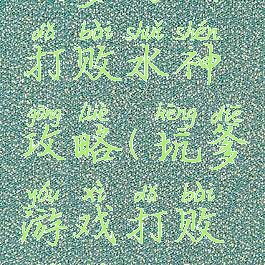 坑爹游戏打败水神攻略(坑爹游戏打败水神攻略)