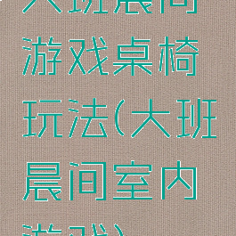 大班晨间游戏桌椅玩法(大班晨间室内游戏)