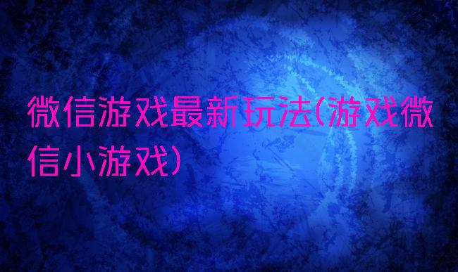 微信游戏最新玩法(游戏微信小游戏)