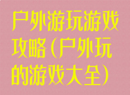 户外游玩游戏攻略(户外玩的游戏大全)