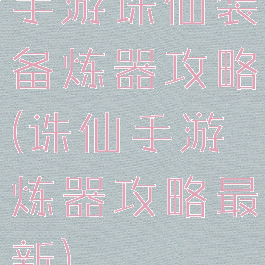 手游诛仙装备炼器攻略(诛仙手游炼器攻略最新)