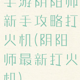 手游阴阳师新手攻略打火机(阴阳师最新打火机)