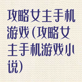 攻略女主手机游戏(攻略女主手机游戏小说)