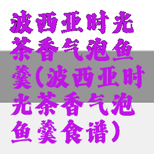 波西亚时光茶香气泡鱼羹(波西亚时光茶香气泡鱼羹食谱)