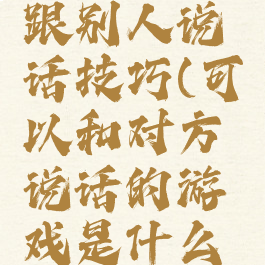 游戏怎么跟别人说话技巧(可以和对方说话的游戏是什么游戏)