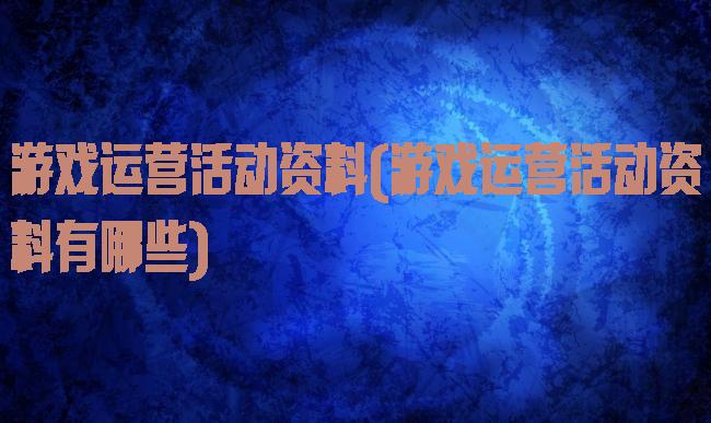 游戏运营活动资料(游戏运营活动资料有哪些)