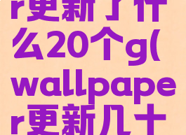 wallpaper更新了什么20个g(wallpaper更新几十g)