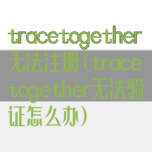 tracetogether无法注册(tracetogether无法验证怎么办)